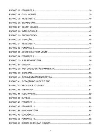 ESPAÇO 23 PENSARES 5 ..................................................................................................... 38

ESPAÇO 24 QUEM MORRE?................................................................................................. 39

ESPAÇO 25 PENSARES 6 ................................................................................................... 40

ESPAÇO 26 ESTADO NÃO ................................................................................................... 41

ESPAÇO 27 SENTIR CONEXO ............................................................................................. 42

ESPAÇO 28 INTELIGÊNCIA E............................................................................................... 43

ESPAÇO 29 TODO CONEXO ................................................................................................ 44

ESPAÇO 30 GERAÇÃO ......................................................................................................... 45

ESPAÇO 31 PENSARES 7 ................................................................................................... 46

ESPAÇO 32 PENSARES 8 ..................................................................................................... 47

ESPAÇO 33 A FACE OCULTA DA MENTE ............................................................................ 48

ESPAÇO 34 PENSARES 9 .................................................................................................... 49

ESPAÇO 35 A PESSOA MATÉRIA........................................................................................ 50

ESPAÇO 37 E DEUS?............................................................................................................. 53

ESPAÇO 38 POR QUE DO ESTÁGIO MATÉRIA? ................................................................ 54

ESPAÇO 39 CONEXÃO ......................................................................................................... 55

ESPAÇO 40 REALIMENTAÇÃO ENERGÉTICA .................................................................... 56

ESPAÇO 41 GERAÇÃO DE UM SER PLENO ....................................................................... 57

ESPAÇO 42 FELICIDADE, O QUE É? ................................................................................... 60

ESPAÇO 43 SER PLENO ....................................................................................................... 61

ESPAÇO 44 REDE INVISÍVEL................................................................................................ 62

ESPAÇO 45 DÚVIDAS ............................................................................................................ 63

ESPAÇO 46 PENSARES 11 ................................................................................................... 64

ESPAÇO 47 PENSARES 12 ................................................................................................... 65

ESPAÇO 48 MUNDO MATÉRIA ............................................................................................. 66

ESPAÇO 49 EGOCIÊNCIA ..................................................................................................... 67

ESPAÇO 50 PENSARES 13 ................................................................................................... 68

ESPAÇO 51 DIREITO DE PENSAR E OUSAR....................................................................... 69


                                                               7
 