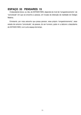 ESPAÇO 53 PENSARES 15
  A descoberta breve, ou não, do ESTADO NÃO, depende do nível de “congestionamento”, de
“concretude” em que se encontra a pessoa, em função da distorção da realidade do Estágio
Matéria.

  Entretanto, por mais estranho que possa parecer, esse próprio “congestionamento”, esse
estado de extrema “concretude”, da pessoa, do ser humano, pode vir a detonar a descoberta
do ESTADO NÃO, num curto espaço de tempo.




                                           71
 