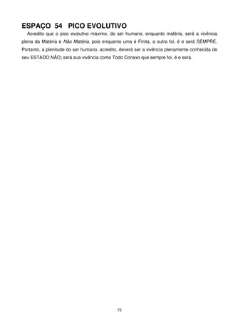 ESPAÇO 54 PICO EVOLUTIVO
  Acredito que o pico evolutivo máximo, do ser humano, enquanto matéria, será a vivência
plena da Matéria e Não Matéria, pois enquanto uma é Finita, a outra foi, é e será SEMPRE.
Portanto, a plenitude do ser humano, acredito, deverá ser a vivência plenamente conhecida de
seu ESTADO NÃO; será sua vivência como Todo Conexo que sempre foi, é e será.




                                            72
 