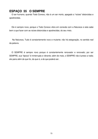 ESPAÇO 55 O SEMPRE
  O ser humano, quando Todo Conexo, não é um ser morto, apegado a “raízes” distorcidas e
apodrecidas.



  Ele é sempre novo, porque o Todo Conexo vibra em conexão com a Natureza e esta sabe
bem o que fazer com as raízes distorcidas e apodrecidas, do seu meio.



   Na Natureza, Tudo é constantemente novo e mutante; não há estagnação, no sentido real
da palavra.



  O SEMPRE é sempre novo porque é constantemente renovador e renovado; por ser
SEMPRE, sua “época” é ininterrupta e vibrante; além do mais, o SEMPRE não é preso a nada;
ele paira além do que foi, do que é, e do que poderá ser.




                                               73
 