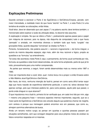 Explicações Preliminares

Quando comecei a escrever a Parte 2 do EgoCiência e SerCiência-Ensaios, percebi, com
maior intensidade, a realidade maior do que havia “escrito” na Parte 1, e esta Parte 2 é uma
tentativa de ampliar as colocações, então feitas.
Você leitor, deve ter observado que usei aspas (“”) na palavra escrito; deve lembrar,também, o
mencionado sobre explicar a razão da utilização delas, no decorrer dos assuntos.
A explicação é simples. No que se refere a Parte 1, praticamente apenas passei para o papel
(em máquina de escrever, pois na época, não dispunha de computador) tudo o que havia
“pensado” e anotado, em momentos diversos e também tudo que havia “surgido” nas
gravações feitas, quando daquelas “conversas” já citadas na Parte 1.
Portanto, honestamente, não poderia assumir ─ racional e logicamente ─ de forma integral, a
autoria da maioria daqueles espaços; algo mais, além de meu racional e lógico, propôs as
questões e as “formulou” ao entendimento.
Tal coisa não aconteceu nesta Parte 2; aqui, o pensamento, da forma usual conhecida por nós,
formulou as questões e elas foram desenvolvidas, de certa forma ampliando, parte do que já foi
visto, provavelmente para uma melhor compreensão.
 As partes que veremos, a seguir, foram sendo desenvolvidas mais ou menos entre 1987 e
1990.
Creio ser importante dizer a você, leitor, qual motivo levou-me a propor o então Ensaios sobre
a Não Matéria, atual EgoCiência e SerCiência.
Não havia, de início, nenhuma intenção de fazê-lo; pensei em como seria difícil tentar expor
algo que havia nascido de experiência totalmente particular, e como tal, talvez devesse ficar
apenas comigo, pois que interesse poderia ter, para outra pessoa, aquilo pelo que passei, o
ponto onde cheguei e o que alcancei?
O que impulsionou-me a fazê-lo, primeiro foi ter verificado que, em cada livro lido por mim, algo
─ mesmo uma pequena frase ─ renovava aspectos internos importantes; segundo, que se a
maior parte do EgoCiência e SerCiência veio através daquilo que podemos chamar de insights,
com certeza é porque sua mensagem poderá encontrar eco em pessoas, que como eu,
almejam caminhos alternativos de busca.
Ainda um terceiro motivo surgiu ao pensar em quantas e quantas pessoas passam por
situações semelhantes, sem que consigam despertar para seus próprios meios de analisar os
fatos e encontrar respostas em si mesmas.




                                                77
 