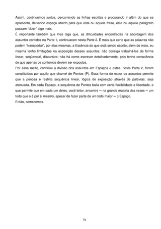 Assim, continuemos juntos, percorrendo as linhas escritas e procurando ir além do que se
apresenta, deixando espaço aberto para que esta ou aquela frase, este ou aquele parágrafo
possam “dizer” algo mais.
É importante também que lhes diga que, as dificuldades encontradas na abordagem dos
assuntos contidos na Parte 1, continuaram nesta Parte 2. É mais que certo que as palavras não
podem “transportar”, por elas mesmas, a Essência do que está sendo escrito; além do mais, eu
mesma tenho limitações na exposição desses assuntos; não consigo trabalhá-los de forma
linear, seqüencial, discursiva; não há como escrever detalhadamente, pois tenho consciência
de que apenas os contornos devem ser expostos.
Por essa razão, continua a divisão dos assuntos em Espaços e estes, nesta Parte 2, foram
constituídos por aquilo que chamei de Pontos (P). Essa forma de expor os assuntos permite
que a penosa e restrita sequência linear, lógica de exposição através de palavras, seja
atenuada. Em cada Espaço, a sequência de Pontos baila com certa flexibilidade e liberdade, o
que permite que em cada um deles, você leitor, encontre ─ na grande maioria das vezes ─ um
todo que o é por si mesmo, apesar de fazer parte de um todo maior ─ o Espaço.
Então, comecemos.




                                             78
 