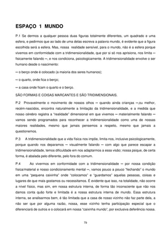 ESPAÇO 1 MUNDO
P.1 Se dermos a qualquer pessoa duas figuras totalmente diferentes, um quadrado e uma
esfera, e pedirmos que ao lado de uma delas escreva a palavra mundo, é evidente que a figura
escolhida será a esfera. Mas, nossa realidade sensível, para o mundo, não é a esfera porque
vivemos em conformidade com a tridimensionalidade, que por si só nos aprisiona, nos limita ─
fisicamente falando ─, e nos condiciona, psicologicamente. A tridimensionalidade envolve o ser
humano desde o nascimento:

─ o berço onde é colocado (a maioria dos seres humanos);

─ o quarto, onde fica o berço;

─ a casa onde ficam o quarto e o berço.

SÃO FORMAS E COISAS MARCANTES E SÃO TRIDIMENSIONAIS.

P.2   Provavelmente o movimento de nossos olhos ─ quando ainda crianças ─,ou melhor,
recém-nascidos, encontra naturalmente a limitação da tridimensionalidade, e a medida que
nosso cérebro registra a “realidade” dimensional em que vivemos ─ materialmente falando ─
vamos sendo programados para reconhecer a tridimensionalidade como uma de nossas
maiores realidades, mesmo que jamais pensemos a respeito, mesmo que jamais a
questionemos.

P.3   A tridimensionalidade que a vida física nos impõe, limita-nos, inclusive psicologicamente,
porque quando nos deparamos ─ visualmente falando ─ com algo que parece escapar a
tridimensionalidade, temos dificuldade em nos adaptarmos a essa visão; nossa psique, de certa
forma, é abalada pelo diferente, pelo fora do comum.

P.4      Ao vivermos em conformidade com a tridimensionalidade ─ por nossa condição
física/material e nosso condicionamento mental ─, vamos pouco a pouco “fechando” o mundo
em uma “pequena caixinha” onde “colocamos” e “guardamos” aquelas pessoas, coisas e
lugares de que mais gostamos ou necessitamos. É evidente que isso, na totalidade, não ocorre
a nível físico, mas sim, em nossa estrutura interna, de forma tão inconsciente que não nos
damos conta quão forte e limitada é a nossa estrutura interna de mundo. Essa estrutura
interna, se analisarmos bem, é tão limitada que a casa de nosso vizinho não faz parte dela, a
não ser que por alguma razão, nossa, esse vizinho tenha participação especial que o
diferenciará de outros e o colocará em nossa “caixinha mundo”, por exclusiva deferência nossa.


                                              79
 