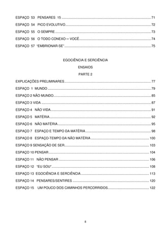 ESPAÇO 53 PENSARES 15 ................................................................................................. 71

ESPAÇO 54 PICO EVOLUTIVO............................................................................................. 72

ESPAÇO 55 O SEMPRE ........................................................................................................ 73

ESPAÇO 56 O TODO CONEXO ─ VOCÊ.............................................................................. 74

ESPAÇO 57 “EMBRIONAR-SE”.............................................................................................. 75



                                              EGOCIÊNCIA E SERCIÊNCIA

                                                            ENSAIOS

                                                             PARTE 2

EXPLICAÇÕES PRELIMINARES.............................................................................................. 77

ESPAÇO 1 MUNDO ................................................................................................................ 79

ESPAÇO 2 NÃO MUNDO.......................................................................................................... 85

ESPAÇO 3 VIDA ....................................................................................................................... 87

ESPAÇO 4 NÃO VIDA............................................................................................................. 91

ESPAÇO 5 MATÉRIA .............................................................................................................. 92

ESPAÇO 6 NÃO MATÉRIA ..................................................................................................... 95

ESPAÇO 7 ESPAÇO E TEMPO DA MATÉRIA ....................................................................... 98

ESPAÇO 8 ESPAÇO-TEMPO DA NÃO MATÉRIA ............................................................... 100

ESPAÇO 9 SENSAÇÃO DE SER............................................................................................ 103

ESPAÇO 10 PENSAR ............................................................................................................. 104

ESPAÇO 11 NÃO PENSAR .................................................................................................. 106

ESPAÇO 12 “EU SOU”.......................................................................................................... 108

ESPAÇO 13 EGOCIÊNCIA E SERCIÊNCIA .......................................................................... 113

ESPAÇO 14 PENSARES/SENTIRES ................................................................................... 120

ESPAÇO 15            UM POUCO DOS CAMINHOS PERCORRIDOS............................................. 122




                                                                   8
 