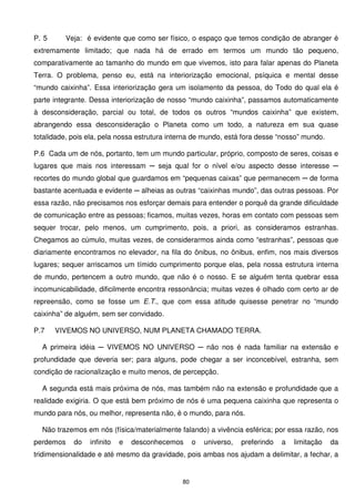 P. 5     Veja: é evidente que como ser físico, o espaço que temos condição de abranger é
extremamente limitado; que nada há de errado em termos um mundo tão pequeno,
comparativamente ao tamanho do mundo em que vivemos, isto para falar apenas do Planeta
Terra. O problema, penso eu, está na interiorização emocional, psíquica e mental desse
“mundo caixinha”. Essa interiorização gera um isolamento da pessoa, do Todo do qual ela é
parte integrante. Dessa interiorização de nosso “mundo caixinha”, passamos automaticamente
à desconsideração, parcial ou total, de todos os outros “mundos caixinha” que existem,
abrangendo essa desconsideração o Planeta como um todo, a natureza em sua quase
totalidade, pois ela, pela nossa estrutura interna de mundo, está fora desse “nosso” mundo.

P.6 Cada um de nós, portanto, tem um mundo particular, próprio, composto de seres, coisas e
lugares que mais nos interessam ─ seja qual for o nível e/ou aspecto desse interesse ─
recortes do mundo global que guardamos em “pequenas caixas” que permanecem ─ de forma
bastante acentuada e evidente ─ alheias as outras “caixinhas mundo”, das outras pessoas. Por
essa razão, não precisamos nos esforçar demais para entender o porquê da grande dificuldade
de comunicação entre as pessoas; ficamos, muitas vezes, horas em contato com pessoas sem
sequer trocar, pelo menos, um cumprimento, pois, a priori, as consideramos estranhas.
Chegamos ao cúmulo, muitas vezes, de considerarmos ainda como “estranhas”, pessoas que
diariamente encontramos no elevador, na fila do ônibus, no ônibus, enfim, nos mais diversos
lugares; sequer arriscamos um tímido cumprimento porque elas, pela nossa estrutura interna
de mundo, pertencem a outro mundo, que não é o nosso. E se alguém tenta quebrar essa
incomunicabilidade, dificilmente encontra ressonância; muitas vezes é olhado com certo ar de
repreensão, como se fosse um E.T., que com essa atitude quisesse penetrar no “mundo
caixinha” de alguém, sem ser convidado.

P.7    VIVEMOS NO UNIVERSO, NUM PLANETA CHAMADO TERRA.

  A primeira idéia ─ VIVEMOS NO UNIVERSO ─ não nos é nada familiar na extensão e
profundidade que deveria ser; para alguns, pode chegar a ser inconcebível, estranha, sem
condição de racionalização e muito menos, de percepção.

  A segunda está mais próxima de nós, mas também não na extensão e profundidade que a
realidade exigiria. O que está bem próximo de nós é uma pequena caixinha que representa o
mundo para nós, ou melhor, representa não, é o mundo, para nós.

  Não trazemos em nós (física/materialmente falando) a vivência esférica; por essa razão, nos
perdemos    do   infinito   e   desconhecemos      o   universo,   preferindo   a   limitação   da
tridimensionalidade e até mesmo da gravidade, pois ambas nos ajudam a delimitar, a fechar, a


                                              80
 