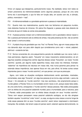 firmar um espaço que desejamos, particularmente nosso. Na realidade, talvez nem todos se
sintam prisioneiros da tridimensionalidade (como algumas pessoas), porque de uma certa
forma ela é aconchegante; o que foi feito em função dela, em acordo com ela, é cômodo,
prático, vivenciável ─ “real”.

P.8    A tridimensionalidade e a gravidade aprisionam a pessoa à materialidade.

P.9    Quanto mais nos materializamos, quanto mais nos fechamos em pequenos mundos,
mais distantes ficamos do Universo. Em plena Era Espacial, a pessoa está mais distante do
Universo do que em todas as outras eras passadas.

P.10 A pessoa precisa romper com a tridimensionalidade e com a gravidade e deixar nascer o
Ser; a pessoa permanecerá sob os efeitos de ambas, mas pela presença do Ser, não se sentirá
mais “presa” a nenhuma delas.

P.11 A própria força da gravidade que nos “fixa” no Planeta Terra, age em nossa psique não
nos deixando alçar voo para além daquilo que consideramos como real ─ visível, palpável,
definível ─ existente de fato.

P.12 Somos conscientes de uma pequeníssima parcela da realidade que nos cerca; tudo o
mais permanece, digamos assim, “flutuante” em nosso mecanismo cérebro/sensitivo; só em
algumas ocasiões conseguimos centrar algumas dessas coisas “flutuantes”, ao nosso “mundo
caixinha”, quando, por alguma razão específica nossa, essa coisa nos interessa. Exemplo:
“sabemos” da importância da natureza em nossa vida, mas nunca paramos para pensar na
extensão dessa importância; isso apenas flutua em nós, pois afinal, há tantas outras coisas
importantes (para o nosso “mundo caixinha”), em que pensar, com que se preocupar.

  Agora, com todas as situações ecológicas desfavoráveis sendo apontadas, mostradas,
comentadas, esse algo “flutuante”, em algumas pessoas já se tornou algo centrado ─ parou de
flutuar ─ foi anexado ao “mundo caixinha”; mas isso aconteceu, não propriamente porque o
mundo global, o Planeta Terra e a humanidade correm riscos e sim, porque esses fatos estão,
de uma certa forma, ameaçando o “mundo caixinha” dessas pessoas. Não estão preocupadas
com os efeitos de uma possível catástrofe mundial, para a humanidade, para a natureza, para
o Planeta; estão preocupadas com os efeitos dessa situação em seus “mundos caixinha”.
Talvez nem sequer pensassem nessa possível catástrofe ecológica, se ela não atingisse
também aqueles “mundinhos” onde “vivem”, ou seja, se alguma coisa viesse a ocorrer longe de
onde essas pessoas têm os seus “mundos caixinha”; assim talvez respirassem e dormissem
tranquilas. Na verdade, não teriam culpa em pensar assim; estariam apenas demonstrando, na



                                              81
 