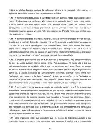 prática, os efeitos danosos, nocivos da tridimensionalidade e da gravidade, interiorizadas ─
Egoísmo, desunião e ausência total de pensamento holístico.

P.13 A tridimensionalidade, aliada à gravidade nos traem quanto a nossa própria condição de
percepção do espaço que habitamos. Não conseguimos nos sentir vivendo numa quase esfera,
e muito menos, que essa quase esfera está, digamos assim, “solta” no Universo; não
conseguimos sentir que a nossa proximidade com o Universo é bem mais real do que
possamos imaginar, porque vivemos nele; por estarmos no Planeta Terra, não significa que
não estejamos no Universo.

P.14 A tridimensionalidade real (física, material), aliada à tridimensionalidade mental, ou seja,
aquela que a condição física de existência nos impõe, estimula o aprisionamento ao que é
concreto, ao que nos é provado como real; materializa-nos; fecha, limita nossos horizontes;
castra nossa imaginação espacial; ergue muralhas quase intransponíveis ao Ser. Se a
tridimensionalidade nos limita ao espaço em que vivemos (materialmente falando), a gravidade
nos força, nos pressiona, nos “suga” para essa mesma tridimensionalidade.

P.15 É evidente que o que foi dito em P.14, não nos é transparente; não temos consciência
de que as coisas possam ocorrer dessa forma. Não pensamos, no nosso dia a dia, na
tridimensionalidade e na gravidade; aliás, é algo que sequer nos lembramos. Porém, os efeitos
de ambas, inúmeras vezes chegam ao nosso nível consciente, sem que sejam diagnosticados
como tal. É aquela sensação de aprisionamento; sentimos, algumas vezes, como que
“fechados”, sem espaço e também “pesados”. Ambas as sensações ─ de “fechados” e
“pesados” ─ geram certo desconforto, certa angústia. Nessas horas, algumas pessoas até
costumam dizer: “sinto uma vontade enorme de sair correndo, de sair voando por aí”.

P.16 É importante observar que esse quadro de mal-estar definido em P.15, aumenta de
intensidade e número de pessoas acometidas por ele, na razão direta do afastamento do que
poderíamos chamar de espaços naturais, ou seja, quanto mais afastados estivermos (física
e/ou mentalmente), de espaços naturais, mais “pesados” e “presos” nos sentiremos. Assim,
quanto mais próximos estivermos de espaços onde o concreto, o artificial nos envolvem, mais e
mais vezes sentiremos esse tipo de mal-estar. Nos grandes centros urbanos onde os espaços
são rigorosamente definidos, onde a tridimensionalidade está ameaçadoramente demarcada
pelo concreto, a perda do ser natural ─ da pessoa ─ é perfeitamente visível; as pessoas trazem
no rosto o enquadramento ao formal.

P.17 Será importante dizer que considero que os efeitos da tridimensionalidade e da
gravidade, foram se tornando mais marcantes, mais evidentes à medida que a humanidade


                                               82
 