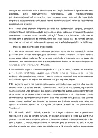começou sua caminhada mais aceleradamente, em direção àquilo que foi proclamado como
progresso,     como      desenvolvimento      material/social.    Essa        tridimensionalidade
psíquica/mental/emocional acompanhou, passo a passo, essa caminhada da humanidade,
enquanto o aspecto material/físico (dessa mesma tridimensionalidade) tornou-se cada vez mais
agressivamente presente.

P.18 Temos ainda exemplos de povos, de seres não “contaminados” psíquica, emocional,
mentalmente pela tridimensionalidade, entre eles, os povos indígenas, principalmente aqueles
que nenhum contato têm com a chamada “civilização”. Esses povos vivem mais, muito mais em
contato com a esfericidade do Planeta, tanto que suas “casas” são de formato esférico,
comprovando que eles têm mais conexão que nós, com a realidade espacial do habitat terreno.

  Por que as ocas dos índios são arredondadas?

P.19 Os seres humanos, ditos civilizados, perderam muito de sua composição natural
passando, sem a devida percepção, para ser artificial sofrendo, entretanto, os efeitos danosos
dessa quase radical mudança. Talvez a coisa mais linda e importante que os povos não
civilizados, não “materializados” têm, é o que poderíamos chamar de uma noção integrada da
natureza, ou simplesmente, Amor à Natureza.

Esse sentimento engloba um imenso respeito a tudo que os rodeia, fazendo com que esses
povos tenham sensibilidade aguçada para entender todas as mensagens de seu meio
ambiente; são ecologicamente corretos ─ usando um termo bem atual, mas, para a maioria de
nós, existente apenas no papel e nos discursos; isto, por enquanto, espero.

P.20 A grande maioria das pessoas, pela estrutura interna de mundo, que tem, olha, mas não
vê tudo o mais que está fora de seu ”mundo caixinha”. Quando se olha, apenas, alguma coisa,
não nos tornamos unos com aquilo que estamos olhando; mas quando, além de olhar também
se vê aquilo que se está olhando, então nos tornamos unos com aquilo. Resumindo, quando
também vemos aquilo que estamos olhando, essa coisa olhada e vista, passa a fazer parte de
nosso “mundo caixinha”, por inclusão ou exclusão; por inclusão, quando essa coisa nos
agrada; por exclusão, quando não nos agrada, pois apesar de assim ser, fará parte de nosso
“mundinho”.

P.21 O mundo definido, limitado, coerente com a lógica cartesiana, com o pensamento
racional, com a ânsia do ser (dito humano), em guardar a si próprio, a outros que quer bem, e
guardar coisas de que mais gosta, permite o estreitamento do vínculo da pessoa com o Ter,
com o Possuir. O mundo, da forma como foi “recriado” pelo ser humano, ou seja, o “mundo
caixinha” de cada um, desenvolveu demasiadamente o já profundo egoísmo das pessoas,


                                              83
 