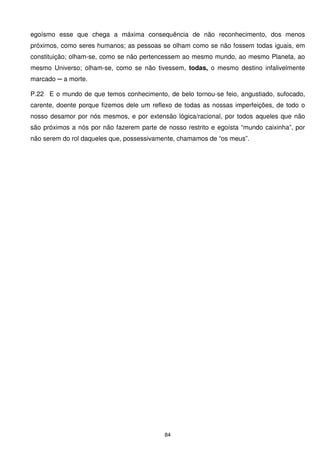 egoísmo esse que chega a máxima consequência de não reconhecimento, dos menos
próximos, como seres humanos; as pessoas se olham como se não fossem todas iguais, em
constituição; olham-se, como se não pertencessem ao mesmo mundo, ao mesmo Planeta, ao
mesmo Universo; olham-se, como se não tivessem, todas, o mesmo destino infalivelmente
marcado ─ a morte.

P.22 E o mundo de que temos conhecimento, de belo tornou-se feio, angustiado, sufocado,
carente, doente porque fizemos dele um reflexo de todas as nossas imperfeições, de todo o
nosso desamor por nós mesmos, e por extensão lógica/racional, por todos aqueles que não
são próximos a nós por não fazerem parte de nosso restrito e egoísta “mundo caixinha”, por
não serem do rol daqueles que, possessivamente, chamamos de “os meus”.




                                            84
 