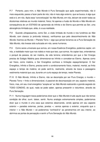 P.7   Portanto, para mim, o Não Mundo é Pura Sensação que após experimentada, não é
mais esquecida; passa a fazer parte de nós; não é mais algo externo, que se busca; é algo que
está e é, em nós. Após essa “concretização” do Não Mundo, em nós, deixam de existir todas as
dicotomias relativas ao mundo material, físico; há apenas a fusão do Mundo e Não Mundo em
consequência de um ESTADO de apreensão do Infinito e do Eterno que permite ao Ser, uma
abrangência ilimitada que, aliás, é a sua realidade.

P.8   Quando ultrapassamos, como Ser, a visão limitada de mundo e nos fundimos ao Não
Mundo, com clareza (e profunda tristeza), verificamos que pelo desconhecimento do Não
Mundo, fizemos ao Mundo ─ Planeta Terra ─ algo que jamais faríamos se a Pura Sensação do
Não Mundo, não tivesse sido sufocada em nós, seres humanos.

P.9   Como seres universais que somos, em nossa Essência Energética, podemos captar, em
nós, a realidade maior que nos rodeia e mais que isso, que somos. Ao captar isso, entendemos
o porquê da pessoa, do ser matéria, da vida terrena; entendemos por que o Ser Energia
precisa do Estágio Matéria para dimensionar-se Infinito e conceber-se Eterno. Apenas como
ser físico, como matéria, o Ser Energético conhece a limitação espaço/temporal. O Ser
Energético, Infinito e Eterno, precisa sentir o condicionamento físico, material, mental, ao finito
espaço e tempo da matéria; só pode senti-lo, realmente, através da tosca e passageira
vestimenta material que usa, durante um curto espaço de tempo, neste Planeta.

P.10 O Não Mundo, Infinito e Eterno, não se decompõe por ser Pura Energia; o mundo ─
Planeta Terra ─ finito e dimensionável, é passível de decomposição em seu aspecto material,
físico, mas, em seu nível energético “acopla-se” ao Não Mundo realizando o grande segredo do
TODO CONEXO, do qual, nada se pode saber, apenas pressentir e vislumbrar, através da
Pura Sensação.

P.11 Numa linguagem tosca poderíamos dizer que o Não Mundo é tudo aquilo que não temos
condição de olhar, ouvir, tatear, sentir. Numa analogia extremamente simples, poderíamos
dizer que o mundo é uma casa que estamos observando, vendo apenas em seu aspecto
exterior ─ paredes externas, portas, janelas ─; vemos apenas o exterior, enquanto que o
interior ─ o Não Mundo ─ só poderemos “conhecê-lo” ao penetrarmos em seu interior, ao
abrirmos as portas da percepção e sentir a Pura Sensação do Não Mundo.




                                                86
 
