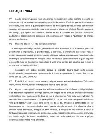 ESPAÇO 3 VIDA

P.1   A vida, para mim, parece mais uma grande mensagem em código explícito e secreto (ao
mesmo tempo), de conhecimento/aperfeiçoamento da pessoa. Explícito, porque totalmente a
descoberto, está visível a quem quiser entender as mensagens da vida, escritas sem nenhum
segredo, sem nenhuma restrição, mas, mesmo assim, através de códigos. Secreto, porque é
um código, que apesar de Universal, apenas se dá a conhecer em parcelas individuais,
particulares, especificamente dosadas e dimensionadas em relação à “qualidade” de energia
de cada ser humano.

P.2   O que foi dito em P.1, não é difícil de entender:

  ─ mensagem em código explícito, porque basta olhar a natureza, toda a natureza, para que
percebamos a importância, a grandiosidade, a coerência, o sincronismo que existe; nada é
avulso na natureza; nada é somente; tudo se relaciona, tudo se interliga numa majestosa fusão
de energia, constantemente em mutação. Nada na natureza permanece inerte e igual; segundo
a segundo, tudo se transforma; nada disso é visto e/ou sentido por aqueles que fecham o
mundo em “pequenas caixinhas”;

  ─ mensagem em código secreto, porque o explícito deverá levar cada pessoa,
individualmente, pessoalmente, solitariamente à busca e apreensão do quanto lhe couber,
como Ser, do TODO CONEXO.

P.3   É tão fácil, ao contato com a natureza, adquirir a certeza da existência de um Todo muito
maior, Infinito mesmo, que de tudo faz parte e que é parte de tudo.

P.4   Alguns podem questionar quanto a validade em descobrir e conhecer o código explícito
e de desvendar e apreender o código secreto, em relação ao dia a dia, ao prático existencial da
materialidade que, evidentemente, leva ao que é chamado de “luta pela sobrevivência”. Na
verdade, descobrir e conhecer o código explícito, já nos vai fazer entender que essa chamada
“luta pela sobrevivência”, esse corre corre, do dia a dia, embotou a sensibilidade do ser
humano para as coisas mais simples, como: prestar atenção ao canto dos pássaros, olhar o
céu em noites estreladas, entregar-se, sem reservas, à melodia de uma canção, e tantas e
tantas outras coisas extremamente simples que já não ressoam mais em nosso ser, em função
da deteriorização de nossa sensibilidade, talvez até mais acentuada do que a própria
deteriorização de nosso meio ambiente.




                                               87
 