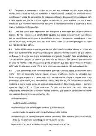 P.5     Desvendar e apreender o código secreto vai, em realidade, ampliar nossa visão de
mundo, nossa visão de vida; vai ajustar-nos à natureza como um todo; vai multiplicar nossa
existência em função da abrangência de nossa sensibilidade, de nossa compreensão para com
o todo vivente; vai nos dar a exata medida do que somos, como matéria; nos dar a exata
medida do que realmente necessitamos para viver e nos fazer questionar o supérfluo, e muito
mais, o excessivamente supérfluo.

P.6     Uma das coisas mais importantes em desvendar a mensagem em código explícito e
secreto, da vida (creio eu), é a sensibilidade aguçada que passa a nos envolver, fazendo-nos
sair da sensibilidade do eu para a sensibilidade do nós ─ abrangente, incondicional ─ que
amplia ao máximo, e de forma cada vez mais nítida, nossa condição de percepção do Todo
que nos rodeia e que somos.

P.7     Antes de desvendar a mensagem da vida, nossa sensibilidade é restrita ao o que “eu
sinto”, que evidentemente, envolve apenas aquele pequeno “mundo caixinha” de que falamos
no Espaço 1; diríamos que é uma sensibilidade em “circuito fechado”. Essa sensibilidade em
“circuito fechado”, própria da pessoa que ainda não se descobriu Ser, permitiu que a situação
de vida, no Planeta Terra, chegasse ao ponto crucial em que está, pela omissão e descaso
pelo Todo, do qual, cada um de nós, é parte integrante, querendo ou não querendo admitir.

P.8     O que comumente o ser humano entende por vida ─ período desde o nascimento até a
morte ─ tem um desenrolar natural: nascer, crescer, envelhecer, morrer, ou variações que
fazem com que o nascer e o morrer coincidam, ou que não se chegue a nascer, crescer ou
envelhecer, para morrer, isto, naturalmente falando. Hoje em dia, em função dos avanços da
medicina, o morrer quase tornou-se opcional (para alguns) em determinados casos ─ ou morre
agora ou daqui a 5, 10, 15 ou mais anos. O viver também está hoje, muito mais que
antigamente, condicionado a inúmeros fatores externos, que acabam penetrando no interior
das pessoas de uma forma perceptível ou não:

  ─ violência urbana;

  ─ acidentes automobilísticos;

  ─ contaminação dos alimentos por produtos químicos tóxicos;

  ─ contaminação da água também por produtos químicos tóxicos;

  ─ contaminação da carne (para quem ainda é carnívoro), pelos mesmos produtos químicos,
      direta ou indiretamente ingeridos pelo bovino, suíno e aves;

  ─ poluição do ar, pelos mais diversos tipos de gases tóxicos, é claro;


                                                 88
 