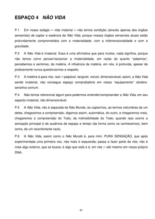 ESPAÇO 4 NÃO VIDA

P.1    Em nosso estágio ─ vida material ─ não temos condição (através apenas dos órgãos
sensoriais) de captar a essência da Não Vida, porque nossos órgãos sensoriais atuais estão
profundamente comprometidos com a materialidade, com a tridimensionalidade e com a
gravidade.

P.2    A Não Vida é imaterial. Essa é uma afirmativa que para muitos, nada significa, porque
não temos como pensar/raciocinar a imaterialidade, em razão do quanto “sabemos”,
percebemos e sentimos, da matéria. A influência da matéria, em nós, é profunda, apesar de
praticamente nunca questionarmos a respeito.

P.3    A matéria é para nós, real ─ palpável, tangível, visível, dimensionável; assim, a Não Vida
sendo imaterial, não consegue espaço comprobatório em nosso “equipamento” cérebro-
sensitivo comum.

P.4    Não temos referencial algum para podermos entender/compreender a Não Vida, em seu
aspecto imaterial, não dimensionável.

P.5    A Não Vida, não é separada do Não Mundo; ao captarmos, ao termos vislumbres de um
deles, chegaremos a compreensão, digamos assim, automática, do outro, e chegaremos mais,
chegaremos a compreensão do Todo, da indivisibilidade do Todo; quando isso ocorre a
sensação principal é de ausência de espaço e tempo (da forma como os conhecemos), bem
como, de um reconfortante vazio.

P.6    A Não Vida, assim como o Não Mundo é, para mim, PURA SENSAÇÃO, que após
experimentada uma primeira vez, não mais é esquecida; passa a fazer parte de nós; não é
mais algo externo, que se busca; é algo que está e é, em nós ─ até mesmo em nosso próprio
DNA.




                                               91
 