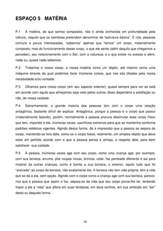 ESPAÇO 5 MATÉRIA

P.1   A matéria, de que somos compostos, não é ainda conhecida em profundidade pela
ciência, naquilo que os cientistas pretendem denominar de “estrutura básica”. E nós, pessoas
comuns e pouco interessadas, “sabemos” apenas que “temos” um corpo, materialmente
composto; mas do funcionamento desse corpo, o que ele sente (além daquilo que chegamos a
perceber), seu relacionamento com o Ser, com a natureza, e o que existe no avesso e além,
nada ou, quase nada sabemos.

P.2   Tratamos o nosso corpo, a nossa matéria como um objeto, até mesmo como uma
máquina através da qual podemos fazer inúmeras coisas, que nos são ditadas pela nossa
necessidade e/ou vontade.

P.3   Olhamos para nosso corpo (em seu aspecto exterior), quase sempre para ver se está
em acordo com aquilo que almejamos seja visto pelos outros; disso dependerá a satisfação ou
não, de nossa vaidade.

P.4   Estranhamente, a grande maioria das pessoas tem com o corpo uma relação
antagônica, bastante difícil de explicar. Antagônica, porque a pessoa é o corpo que possui
(materialmente falando), porém, normalmente a pessoa procura dissimular esse corpo físico
que tem, impondo a ele, inúmeras vezes, sacrifícios extremos para que se mantenha conforme
padrões estéticos vigentes. Agindo dessa forma, dá a impressão que a pessoa se separa do
corpo, mantendo-se fora dele, como se o corpo fosse, realmente, um simples objeto que deve
estar em perfeito acordo com o que a pessoa pensa e almeja, a respeito dele, para bem
satisfazer sua vaidade.

P.5   A pessoa, inúmeras vezes age com seu corpo, como uma criança age, por exemplo,
com sua boneca; arruma, põe roupas novas, brincos, colar, faz penteado diferente e sai para
mostrar às outras crianças, como é bonita a sua boneca, o exterior, aquilo tudo que foi
“anexado” ao corpo da boneca, não exatamente ela. A boneca não tem vida própria; tem a vida
que se dá a ela, sem opção. Agindo com o corpo como a criança age com sua boneca, parece-
nos que a pessoa que assim o faz, separa-se da vida que seu corpo prova-lhe ter, tentando
impor a ele a “vida” que aflora em suas fantasias, em seus sonhos, em sua ambição em “ser”
desta ou daquela forma.




                                            92
 