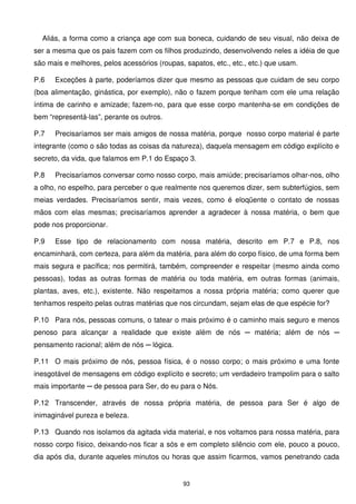 Aliás, a forma como a criança age com sua boneca, cuidando de seu visual, não deixa de
ser a mesma que os pais fazem com os filhos produzindo, desenvolvendo neles a idéia de que
são mais e melhores, pelos acessórios (roupas, sapatos, etc., etc., etc.) que usam.

P.6   Exceções à parte, poderíamos dizer que mesmo as pessoas que cuidam de seu corpo
(boa alimentação, ginástica, por exemplo), não o fazem porque tenham com ele uma relação
íntima de carinho e amizade; fazem-no, para que esse corpo mantenha-se em condições de
bem “representá-las”, perante os outros.

P.7   Precisaríamos ser mais amigos de nossa matéria, porque nosso corpo material é parte
integrante (como o são todas as coisas da natureza), daquela mensagem em código explícito e
secreto, da vida, que falamos em P.1 do Espaço 3.

P.8   Precisaríamos conversar como nosso corpo, mais amiúde; precisaríamos olhar-nos, olho
a olho, no espelho, para perceber o que realmente nos queremos dizer, sem subterfúgios, sem
meias verdades. Precisaríamos sentir, mais vezes, como é eloqüente o contato de nossas
mãos com elas mesmas; precisaríamos aprender a agradecer à nossa matéria, o bem que
pode nos proporcionar.

P.9   Esse tipo de relacionamento com nossa matéria, descrito em P.7 e P.8, nos
encaminhará, com certeza, para além da matéria, para além do corpo físico, de uma forma bem
mais segura e pacífica; nos permitirá, também, compreender e respeitar (mesmo ainda como
pessoas), todas as outras formas de matéria ou toda matéria, em outras formas (animais,
plantas, aves, etc.), existente. Não respeitamos a nossa própria matéria; como querer que
tenhamos respeito pelas outras matérias que nos circundam, sejam elas de que espécie for?

P.10 Para nós, pessoas comuns, o tatear o mais próximo é o caminho mais seguro e menos
penoso para alcançar a realidade que existe além de nós ─ matéria; além de nós ─
pensamento racional; além de nós ─ lógica.

P.11 O mais próximo de nós, pessoa física, é o nosso corpo; o mais próximo e uma fonte
inesgotável de mensagens em código explícito e secreto; um verdadeiro trampolim para o salto
mais importante ─ de pessoa para Ser, do eu para o Nós.

P.12 Transcender, através de nossa própria matéria, de pessoa para Ser é algo de
inimaginável pureza e beleza.

P.13 Quando nos isolamos da agitada vida material, e nos voltamos para nossa matéria, para
nosso corpo físico, deixando-nos ficar a sós e em completo silêncio com ele, pouco a pouco,
dia após dia, durante aqueles minutos ou horas que assim ficarmos, vamos penetrando cada


                                              93
 