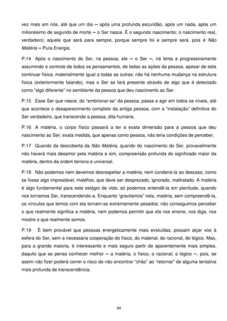 vez mais em nós, até que um dia ─ após uma profunda escuridão, após um nada, após um
milionésimo de segundo de morte ─ o Ser nasce. É o segundo nascimento; o nascimento real,
verdadeiro; aquele que será para sempre, porque sempre foi e sempre será, pois é Não
Matéria ─ Pura Energia.

P.14 Após o nascimento do Ser, na pessoa, ele ─ o Ser ─, irá lenta e progressivamente
assumindo o controle de todos os pensamentos, de todas as ações da pessoa, apesar de esta
continuar física, materialmente igual a todas as outras; não há nenhuma mudança na estrutura
física (exteriormente falando), mas o Ser se fará presente através de algo que é detectado
como “algo diferente” no semblante da pessoa que deu nascimento ao Ser.

P.15 Esse Ser que nasce, do “embrionar-se” da pessoa, passa a agir em todos os níveis, até
que acontece o desaparecimento completo da antiga pessoa, com a “instalação” definitiva do
Ser verdadeiro, que transcende a pessoa, dita humana.

P.16 A matéria, o corpo físico passará a ter a exata dimensão para a pessoa que deu
nascimento ao Ser; exata medida, que apenas como pessoa, não teria condições de perceber.

P.17 Quando da descoberta da Não Matéria, quando do nascimento do Ser, provavelmente
não haverá mais desamor pela matéria e sim, compreensão profunda do significado maior da
matéria, dentro da ordem terrena e universal.

P.18 Não podemos nem devemos desrespeitar a matéria; nem condená-la ao descaso, como
se fosse algo imprestável, maléfico, que deve ser desprezado, ignorado, maltratado. A matéria
é algo fundamental para este estágio de vida; só podemos entendê-la em plenitude, quando
nos tornamos Ser, transcendendo-a. Enquanto “gravitamos” nela, matéria, sem compreendê-la,
os vínculos que temos com ela tornam-se extremamente pesados; não conseguimos perceber
o que realmente significa a matéria, nem podemos permitir que ela nos ensine, nos diga, nos
mostre o que realmente somos.

P.19   É bem provável que pessoas energeticamente mais evoluídas, possam alçar voo à
esfera do Ser, sem a necessária cooperação do físico, do material, do racional, do lógico. Mas,
para a grande maioria, é interessante e mais seguro partir do aparentemente mais simples,
daquilo que se pensa conhecer melhor ─ a matéria, o físico, o racional, o lógico ─, pois, se
assim não fizer poderá correr o risco de não encontrar “chão” ao “retornar” de alguma tentativa
mais profunda de transcendência.




                                                94
 