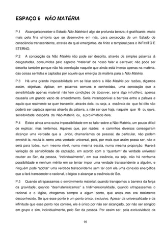 ESPAÇO 6 NÃO MATÉRIA

P.1   Alcançar/conceber o Estado Não Matéria é algo de profunda beleza; é gratificante, muito
mais pela fina sintonia que se desenvolve em nós, para percepção de um Estado de
consciência transcendente, através do qual emergimos, do finito e temporal para o INFINITO E
ETERNO.

P.2   A concepção da Não Matéria não pode ser descrita, através de simples palavras já
desgastadas, consumidas pelo aspecto “material” de nosso falar e escrever; não pode ser
descrita também porque não há correlação naquele que ainda está imerso apenas na matéria,
das coisas sentidas e captadas por aquele que emergiu da matéria para a Não Matéria.

P.3   Há uma grande impossibilidade em se falar sobre a Não Matéria por razões, digamos
assim, objetivas. Aplicar, em palavras comuns e conhecidas, uma conotação que a
sensibilidade apenas material não tem condições de absorver, seria algo infrutífero; apenas
causaria um grande vazio de entendimento. Seria intransponível a barreira entre a palavra e
aquilo que realmente se quer transmitir, através dela, ou seja, a essência do que foi dito não
poderá ser captada apenas através da palavra, a não ser que haja, naquele que lê ou ouve,
sensibilidade desperta da Não-Matéria ou, a proximidade dela.

P.4   Existe ainda uma outra impossibilidade em se falar sobre a Não-Matéria, um pouco difícil
de explicar, mas tentemos. Aqueles que, por razões          e caminhos diversos conseguiram
alcançar uma verdade que a       priori, chamaríamos de pessoal, de particular, não podem
envolvê-la, rotulá-la como uma verdade universal, pois, por mais que assim possa ser, não o
será para todos, num mesmo nível, numa mesma escala, numa mesma proporção. Haverá
variação de sensibilidade de captação, em acordo com o “quantum” de verdade universal
couber ao Ser, da pessoa, “individualmente”, em sua essência, ou seja, não há nenhuma
possibilidade e nenhum mérito em se tentar impor uma verdade transcendente a alguém, e
ninguém pode “adotar” uma verdade transcendente sem ter com ela uma conexão energética
que a fará transcender o racional, o lógico e alcançar a essência do Ser.

P.5   Quando ultrapassamos o envolvimento material; quando transpomos a barreira da força
da gravidade; quando “desmaterializamos” a tridimensionalidade, quando ultrapassamos o
racional e o lógico, chegamos sempre a algum ponto, que antes nos era totalmente
desconhecido. Só que esse ponto é um ponto único, exclusivo. Apesar da universalidade e da
infinitude que esse ponto nos confere, ele é único por não ser alcançado, por não ser atingido
em grupo e sim, individualmente, pelo Ser da pessoa. Por assim ser, pela exclusividade da


                                               95
 