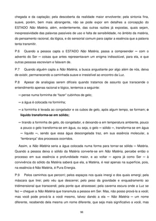 chegada e da captação; pela descoberta da realidade maior envolvente; pela sintonia fina,
suave, porém, bem mais abrangente, não se pode expor em detalhes a concepção do
ESTADO Não Matéria, além, evidentemente, das outras razões já expostas, quais sejam,
inexpressividade das palavras passíveis de uso e falta de sensibilidade, no âmbito da matéria,
do pensamento racional, da lógica, e do sensorial comum para captar a essência que a palavra
tenta transmitir.

P.6     Quando a pessoa capta o ESTADO Não Matéria, passa a compreender ─ com o
advento do Ser ─ coisas que antes representavam um enigma indissolúvel, para ela, e que
outras pessoas escreviam e falavam de.

P.7     Quando alguém capta a Não Matéria, a busca angustiante por algo além de nós, deixa
de existir, permanecendo a caminhada suave e irresistível ao encontro da Luz.

P.8     Apesar de analogias serem difíceis quando tratamos de assunto que transcende o
entendimento apenas racional e lógico, tentemos a seguinte:

  ─ pense numa forminha de “fazer” cubinhos de gelo;

  ─ a água é colocada na forminha;

  ─ a forminha é levada ao congelador e os cubos de gelo, após algum tempo, se formam; o
      líquido transforma-se em sólido;

  ─ tirando a forminha de gelo, do congelador, e deixando-a em temperatura ambiente, pouco
      a pouco o gelo transforma-se em água, ou seja, o gelo ─ sólido ─, transforma-se em água
      ─ líquido ─, sendo que essa água descongelada traz, em sua essência molecular, a
      “lembrança” dos processos ocorridos.

  Assim, a Não Matéria seria a água colocada numa forma para tornar-se sólida ─ Matéria.
Quando a pessoa deixa o sólido da Matéria converte-se em Não Matéria, percebe então o
processo em sua essência e profundidade maior, e ao voltar ─ agora já como Ser ─ à
convivência do sólido da Matéria saberá que ela, a Matéria, é real apenas na superfície, pois,
na essência é Não Matéria, é Pura Energia.

P.9     Pelos caminhos que percorri; pelos espaços nos quais imergi e dos quais emergi; pela
máscara que tirei; pelo véu que descerrei; pelo peso da gravidade e enquadramento ao
tridimensional que transcendi; pela ponte que atravessei; pela caverna escura onde a Luz se
fez ─ cheguei a Não Matéria que transmuta a pessoa em Ser. Mas, não posso prová-la a você;
mas você pode prová-la a você mesmo, talvez dando a ela ─ Não Matéria ─ um nome
diferente, recebendo dela mesma um nome diferente, que seja mais significativo a você, mas


                                              96
 