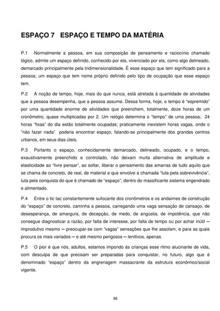 ESPAÇO 7 ESPAÇO E TEMPO DA MATÉRIA

P.1    Normalmente a pessoa, em sua composição de pensamento e raciocínio chamado
lógico, admite um espaço definido, conhecido por ela, vivenciado por ela, como algo delineado,
demarcado principalmente pela tridimensionalidade. É esse espaço que tem significado para a
pessoa; um espaço que tem nome próprio definido pelo tipo de ocupação que esse espaço
tem.

P.2    A noção de tempo, hoje, mais do que nunca, está atrelada à quantidade de atividades
que a pessoa desempenha, que a pessoa assume. Dessa forma, hoje, o tempo é “espremido”
por uma quantidade enorme de atividades que preenchem, totalmente, doze horas de um
cronômetro, quase multiplicadas por 2. Um relógio determina o “tempo” de uma pessoa; 24
horas “fixas” do dia estão totalmente ocupadas; praticamente inexistem horas vagas, onde o
“não fazer nada” poderia encontrar espaço, falando-se principalmente dos grandes centros
urbanos, em seus dias úteis.

P.3    Portanto o espaço, conhecidamente demarcado, delineado, ocupado, e o tempo,
exaustivamente preenchido e controlado, não deixam muita alternativa de amplitude e
elasticidade ao “livre pensar”, ao soltar, liberar o pensamento das amarras de tudo aquilo que
se chama de concreto, de real, de material e que envolve a chamada “luta pela sobrevivência”,
luta pela conquista do que é chamado de “espaço”, dentro do massificante sistema engendrado
e alimentado.

P.4    Entre o tic tac constantemente sufocante dos cronômetros e os andaimes de construção
do “espaço” de concreto, caminha a pessoa, carregando uma vaga sensação de cansaço, de
desesperança, de amargura, de decepção, de medo, de angústia, de impotência, que não
consegue diagnosticar a razâo, por falta de interesse, por falta de tempo ou por achar inútil ─
improdutivo mesmo ─ preocupar-se com “vagas” sensações que lhe assolam, e para as quais
procura os mais variados ─ e até mesmo perigosos ─ lenitivos, apenas.

P.5    O pior é que nós, adultos, estamos impondo às crianças esse ritmo alucinante de vida,
com desculpa de que precisam ser preparadas para conquistar, no futuro, algo que é
denominado “espaço” dentro da engrenagem massacrante da estrutura econômico/social
vigente.




                                              98
 