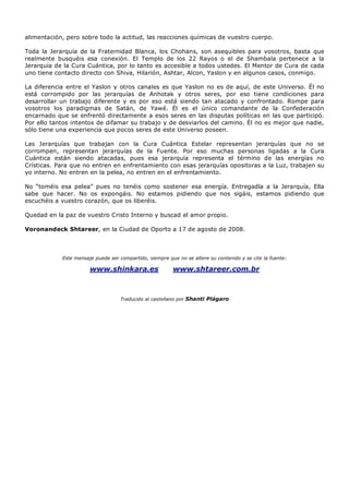 alimentación, pero sobre todo la actitud, las reacciones químicas de vuestro cuerpo.
Toda la Jerarquía de la Fraternidad Blanca, los Chohans, son asequibles para vosotros, basta que
realmente busquéis esa conexión. El Templo de los 22 Rayos o el de Shambala pertenece a la
Jerarquía de la Cura Cuántica, por lo tanto es accesible a todos ustedes. El Mentor de Cura de cada
uno tiene contacto directo con Shiva, Hilarión, Ashtar, Alcon, Yaslon y en algunos casos, conmigo.
La diferencia entre el Yaslon y otros canales es que Yaslon no es de aquí, de este Universo. Él no
está corrompido por las jerarquías de Anhotak y otros seres, por eso tiene condiciones para
desarrollar un trabajo diferente y es por eso está siendo tan atacado y confrontado. Rompe para
vosotros los paradigmas de Satán, de Yawé. Él es el único comandante de la Confederación
encarnado que se enfrentó directamente a esos seres en las disputas políticas en las que participó.
Por ello tantos intentos de difamar su trabajo y de desviarlos del camino. Él no es mejor que nadie,
sólo tiene una experiencia que pocos seres de este Universo poseen.
Las Jerarquías que trabajan con la Cura Cuántica Estelar representan jerarquías que no se
corrompen, representan jerarquías de la Fuente. Por eso muchas personas ligadas a la Cura
Cuántica están siendo atacadas, pues esa jerarquía representa el término de las energías no
Crísticas. Para que no entren en enfrentamiento con esas jerarquías opositoras a la Luz, trabajen su
yo interno. No entren en la pelea, no entren en el enfrentamiento.
No “toméis esa pelea” pues no tenéis como sostener esa energía. Entregadla a la Jerarquía, Ella
sabe que hacer. No os expongáis. No estamos pidiendo que nos sigáis, estamos pidiendo que
escuchéis a vuestro corazón, que os liberéis.
Quedad en la paz de vuestro Cristo Interno y buscad el amor propio.
Voronandeck Shtareer, en la Ciudad de Oporto a 17 de agosto de 2008.
Este mensaje puede ser compartido, siempre que no se altere su contenido y se cite la fuente:
www.shinkara.es www.shtareer.com.br
Traducido al castellano por Shanti Plágaro
 