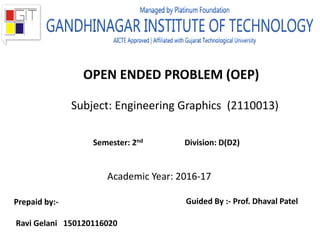 OPEN ENDED PROBLEM (OEP)
Subject: Engineering Graphics (2110013)
Academic Year: 2016-17
Semester: 2nd Division: D(D2)
Prepaid by:-
Ravi Gelani 150120116020
Guided By :- Prof. Dhaval Patel
 