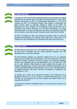 La economía de Bizkaia 
3 egoera 
ECONOMÍA ESPAÑOLA 
A lo largo de 2013 la economía española siguió una trayectoria de mejora 
gradual que le permitió salir de la fase de contracción en la que había 
recaído a comienzos de 2011. El PIB español descendió un -1,2 % en el 
conjunto de 2013. La demanda exterior neta mitigó la contracción del 
gasto interno sobre la actividad. Desde la óptica de la oferta, los 
descensos del valor añadido de las distintas ramas productivas en el 
promedio anual fueron inferiores a los del año precedente, y el mejor 
comportamiento a lo largo del ejercicio se plasmó en pequeños repuntes 
de la industria y de los servicios de mercado a partir del tercer trimestre. 
El FMI ha revisado al alza sus últimas previsiones para la economía 
española pronosticando un modesto 0,6% para 2014, sobre todo si se 
compara con las expectativas de crecimiento del resto de la Zona Euro. 
ECONOMÍA VASCA 
El PIB de la economía de la C.A. de Euskadi ha caído un 1,2% a lo largo 
del año 2013, arrastrado por los cuatro grandes sectores, que han 
descendido en su nivel de actividad. 
El sector Primario registra una variación negativa del 6,1%. En segundo 
lugar se sitúa el sector de la Construcción, con una contracción del -5,0%. 
También el sector industrial ha vuelto a marcar una evolución negativa, 
aunque más moderada que el año precedente, con una caída del -1,9% 
en su valor añadido, determinada en gran medida por el peso de la 
industria manufacturera. El sector Servicios también ha descendido en su 
nivel de actividad cifrándose este descenso en un -0,6%. El origen está en 
la negativa evolución del sector Comercio, Hostelería y Transporte, que 
desciende un 1,4%. 
El análisis por el lado de la demanda muestra una contracción de la 
Demanda Interna de un -1,5%, frente a una caída interanual de un 1,2% 
del PIB, con una aportación, por tanto, positiva del saldo exterior en el 
conjunto del año 2013. 
La Cámara de Comercio de Bilbao estima un crecimiento que rozará el 1% 
para 2014. 
 