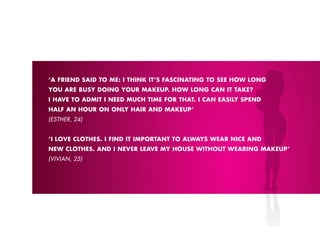 ‘A FRIEND SAID TO ME: I THINk IT’S FASCINATING TO SEE HOW LONG
YOU ARE BUSY DOING YOUR MAkEUp. HOW LONG CAN IT TAkE?
I HAVE TO ADMIT I NEED MUCH TIME FOR THAT. I CAN EASILY SpEND
HALF AN HOUR ON ONLY HAIR AND MAkEUp’
(ESTHER, 24)


‘I LOVE CLOTHES. I FIND IT IMpORTANT TO ALWAYS WEAR NICE AND
NEW CLOTHES. AND I NEVER LEAVE MY HOUSE WITHOUT WEARING MAkEUp’
(VIVIAN, 25)
 