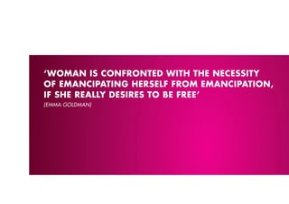 ‘WOMAN IS CONFRONTED WITH THE NECESSITY
OF EMANCIpATING HERSELF FROM EMANCIpATION,
IF SHE REALLY DESIRES TO BE FREE’
(EMMA GOlDMAN)
 
