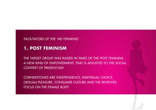 FACIlITATORS OF THE ‘M-ձ’


1. pOST FEMINISM

the tArGet Group wAs rAiseD in times of the post feminism
A new kinD of empowerment, thAt is ADJusteD to the sociAl
context of present-DAY


cornerstones Are inDepenDence, inDiviDuAl choice,
(sexuAl) pleAsure, consumer culture AnD the reneweD
focus on the femAle boDY
 