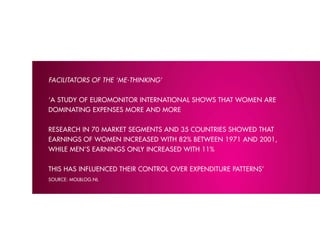 FACIlITATORS OF THE ‘M-ձ’


‘A stuDY of euromonitor internAtionAl shows thAt women Are
DominAtinG expenses more AnD more


reseArch in 70 mArket seGments AnD 35 countries showeD thAt
eArninGs of women increAseD with 82% between 1971 AnD 2001,
while men’s eArninGs onlY increAseD with 11%


this hAs influenceD their control over expenDiture pAtterns’
source: molbloG.nl
 