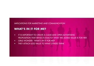 IMPlICATIONS FOR MARKETING AND COMMUNICATION


WHAT’S IN IT FOR ME?

•	   iT	is	imporTanT	To	creaTe	a	clear	and	open	adverTising	
     proposition thAt reflects exActlY whAt the ADDeD vAlue is for her
•	   girls	wonder:	‘whaT’s	in	iT	for	me?’
•	   They	aTTach	less	value	To	whaT	oThers	Think	
 