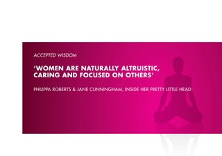 ACCEPTED WISDOM


‘WOMEN ARE NATURALLY ALTRUISTIC,
CARING AND FOCUSED ON OTHERS’

philippA roberts & JAne cunninGhAm, insiDe her prettY little heAD
 