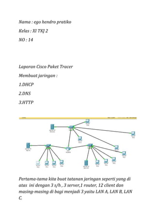 Nama : ego hendro pratiko
Kelas : XI TKJ 2
NO : 14

Laporan Cisco Paket Tracer
Membuat jaringan :
1.DHCP
2.DNS
3.HTTP

Pertama-tama kita buat tatanan jaringan seperti yang di
atas ini dengan 3 s/h , 3 server,1 router, 12 client dan
masing-masing di bagi menjadi 3 yaitu LAN A, LAN B, LAN
C.

 