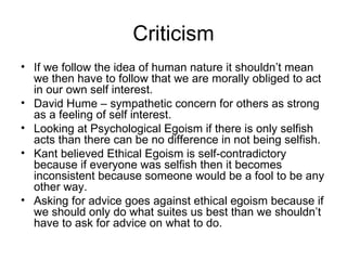 Criticism If we follow the idea of human nature it shouldn’t mean we then have to follow that we are morally obliged to act in our own self interest. David Hume – sympathetic concern for others as strong as a feeling of self interest. Looking at Psychological Egoism if there is only selfish acts than there can be no difference in not being selfish. Kant believed Ethical Egoism is self-contradictory because if everyone was selfish then it becomes inconsistent because someone would be a fool to be any other way. Asking for advice goes against ethical egoism because if we should only do what suites us best than we shouldn’t have to ask for advice on what to do. 