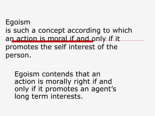 Egoism
is such a concept according to which
an action is moral if and only if it
promotes the self interest of the
person.
Egoism contends that an
action is morally right if and
only if it promotes an agent’s
long term interests.
 