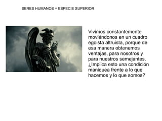 SERES HUMANOS = ESPECIE SUPERIORVivimos constantemente moviéndonos en un cuadro egoista altruista, porque de esa manera obtenemos ventajas, para nosotros y para nuestros semejantes.¿Implica esto una condición maniquea frente a lo que hacemos y lo que somos?