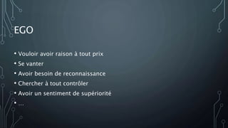 EGO
• Vouloir avoir raison à tout prix
• Se vanter
• Avoir besoin de reconnaissance
• Chercher à tout contrôler
• Avoir un sentiment de supériorité
• …
 