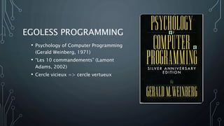 EGOLESS PROGRAMMING
• Psychology of Computer Programming
(Gerald Weinberg, 1971)
• “Les 10 commandements” (Lamont
Adams, 2002)
• Cercle vicieux => cercle vertueux
 