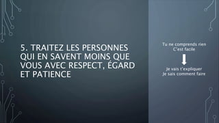 5. TRAITEZ LES PERSONNES
QUI EN SAVENT MOINS QUE
VOUS AVEC RESPECT, ÉGARD
ET PATIENCE
Tu ne comprends rien
C’est facile
Je vais t’expliquer
Je sais comment faire
 