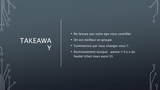 TAKEAWA
Y
• Ne laissez pas votre ego vous contrôler
• On est meilleur en groupe
• Commencez par vous changer vous !!
• Environnement toxique : partez !! Il y a du
boulot (chez nous aussi )
 