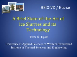 A Brief State-of-the-Art of
Ice Slurries and its
Technology
Peter W. Egolf
University of Applied Sciences of Western Switzerland
Institute of Thermal Sciences and Engineering
HEIG-VD / Hes-so
 