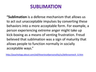 “Sublimation is a defense mechanism that allows us
to act out unacceptable impulses by converting these
behaviors into a more acceptable form. For example, a
person experiencing extreme anger might take up
kick-boxing as a means of venting frustration. Freud
believed that sublimation was a sign of maturity that
allows people to function normally in socially
acceptable ways.”
http://psychology.about.com/od/theoriesofpersonality/ss/defensemech_6.htm
 