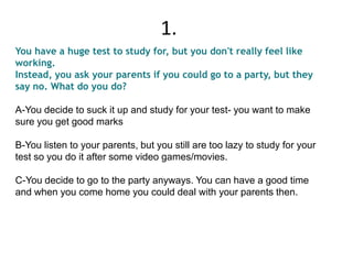 You have a huge test to study for, but you don't really feel like
working.
Instead, you ask your parents if you could go to a party, but they
say no. What do you do?
A-You decide to suck it up and study for your test- you want to make
sure you get good marks
B-You listen to your parents, but you still are too lazy to study for your
test so you do it after some video games/movies.
C-You decide to go to the party anyways. You can have a good time
and when you come home you could deal with your parents then.
1.
 