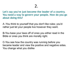 Let's say you've just become the leader of a country.
You need a way to govern your people. How do you go
about doing this?
A -You think to yourself that you don't like rules; you'd
rather just let your people live however they want.
B-You base your laws off of ones you either read in the
Bible or ones you think are morally right.
C-You see how the country was running before you
became leader and view the positive and negative sides.
You change what you dislike
2.
 