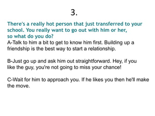 There's a really hot person that just transferred to your
school. You really want to go out with him or her,
so what do you do?
A-Talk to him a bit to get to know him first. Building up a
friendship is the best way to start a relationship.
B-Just go up and ask him out straightforward. Hey, if you
like the guy, you're not going to miss your chance!
C-Wait for him to approach you. If he likes you then he'll make
the move.
3.
 