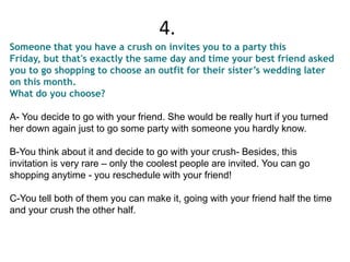 Someone that you have a crush on invites you to a party this
Friday, but that's exactly the same day and time your best friend asked
you to go shopping to choose an outfit for their sister’s wedding later
on this month.
What do you choose?
A- You decide to go with your friend. She would be really hurt if you turned
her down again just to go some party with someone you hardly know.
B-You think about it and decide to go with your crush- Besides, this
invitation is very rare – only the coolest people are invited. You can go
shopping anytime - you reschedule with your friend!
C-You tell both of them you can make it, going with your friend half the time
and your crush the other half.
4.
 