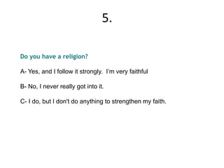 Do you have a religion?
A- Yes, and I follow it strongly. I’m very faithful
B- No, I never really got into it.
C- I do, but I don't do anything to strengthen my faith.
5.
 