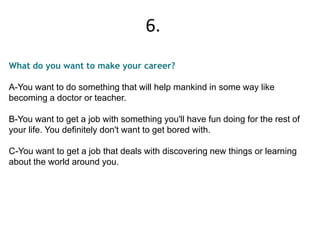 What do you want to make your career?
A-You want to do something that will help mankind in some way like
becoming a doctor or teacher.
B-You want to get a job with something you'll have fun doing for the rest of
your life. You definitely don't want to get bored with.
C-You want to get a job that deals with discovering new things or learning
about the world around you.
6.
 