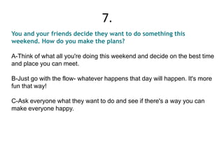 You and your friends decide they want to do something this
weekend. How do you make the plans?
A-Think of what all you're doing this weekend and decide on the best time
and place you can meet.
B-Just go with the flow- whatever happens that day will happen. It's more
fun that way!
C-Ask everyone what they want to do and see if there's a way you can
make everyone happy.
7.
 