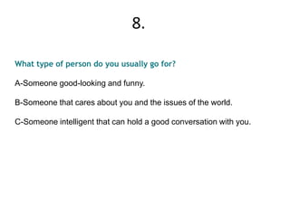 What type of person do you usually go for?
A-Someone good-looking and funny.
B-Someone that cares about you and the issues of the world.
C-Someone intelligent that can hold a good conversation with you.
8.
 